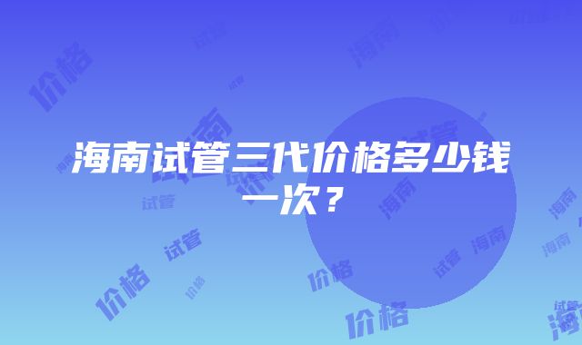 海南试管三代价格多少钱一次？