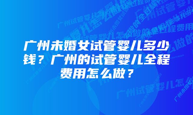 广州未婚女试管婴儿多少钱？广州的试管婴儿全程费用怎么做？