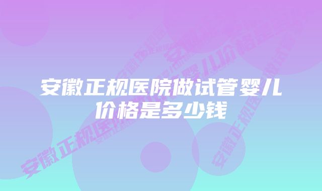 安徽正规医院做试管婴儿价格是多少钱