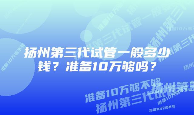 扬州第三代试管一般多少钱？准备10万够吗？