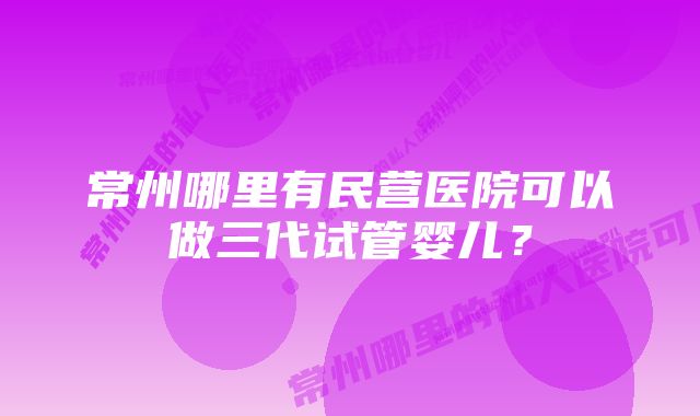 常州哪里有民营医院可以做三代试管婴儿？