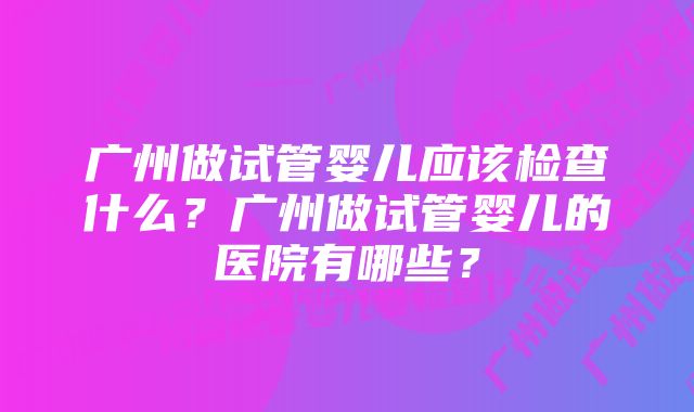 广州做试管婴儿应该检查什么？广州做试管婴儿的医院有哪些？