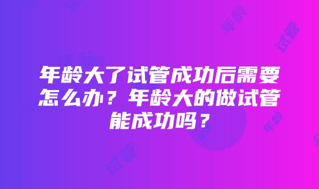 年龄大了试管成功后需要怎么办？年龄大的做试管能成功吗？