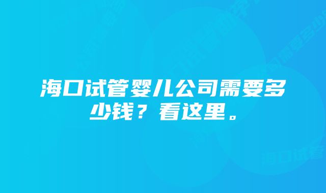 海口试管婴儿公司需要多少钱？看这里。