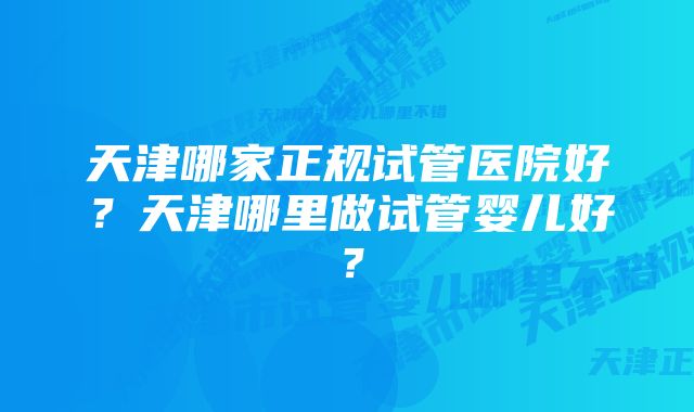 天津哪家正规试管医院好？天津哪里做试管婴儿好？