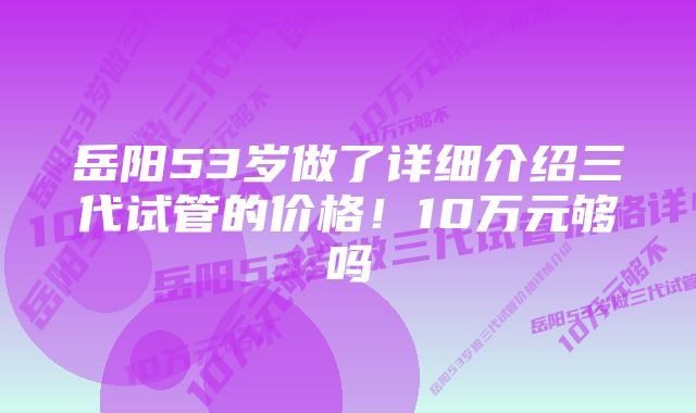 岳阳53岁做了详细介绍三代试管的价格！10万元够吗