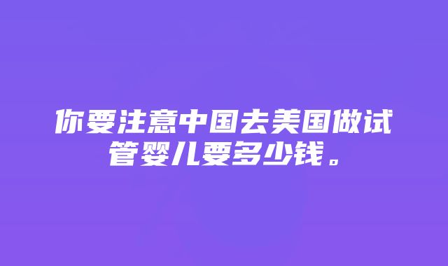 你要注意中国去美国做试管婴儿要多少钱。