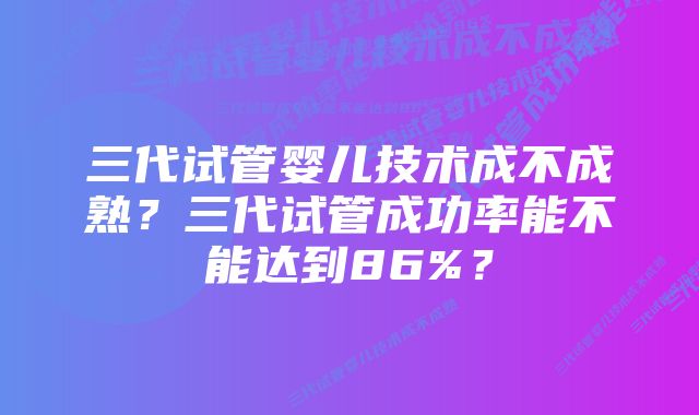 三代试管婴儿技术成不成熟？三代试管成功率能不能达到86%？