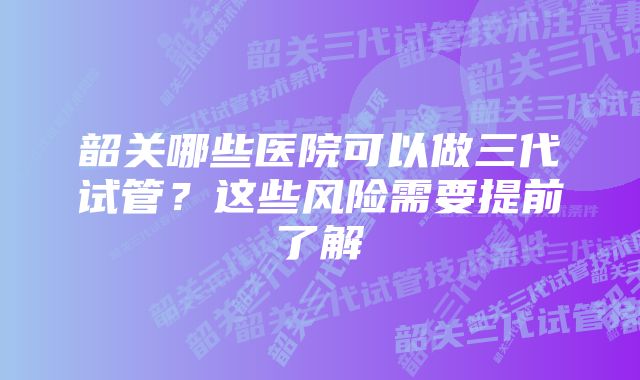 韶关哪些医院可以做三代试管？这些风险需要提前了解