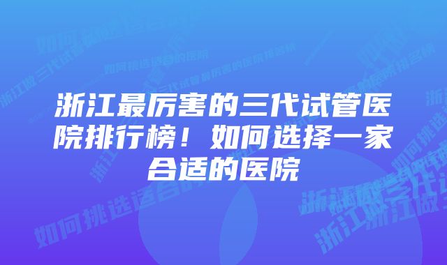 浙江最厉害的三代试管医院排行榜！如何选择一家合适的医院