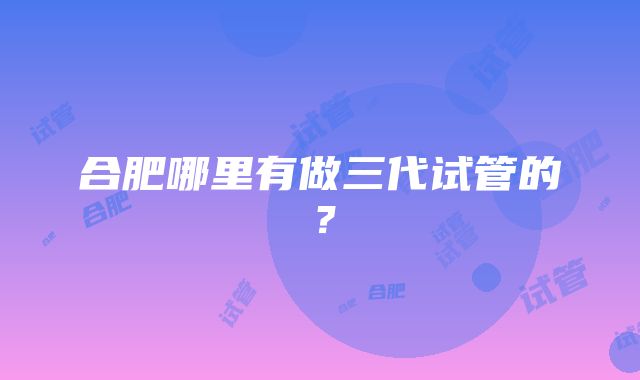 合肥哪里有做三代试管的？