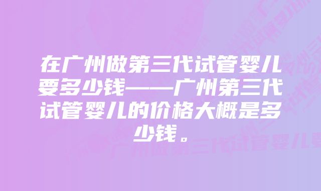 在广州做第三代试管婴儿要多少钱——广州第三代试管婴儿的价格大概是多少钱。