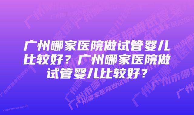 广州哪家医院做试管婴儿比较好？广州哪家医院做试管婴儿比较好？