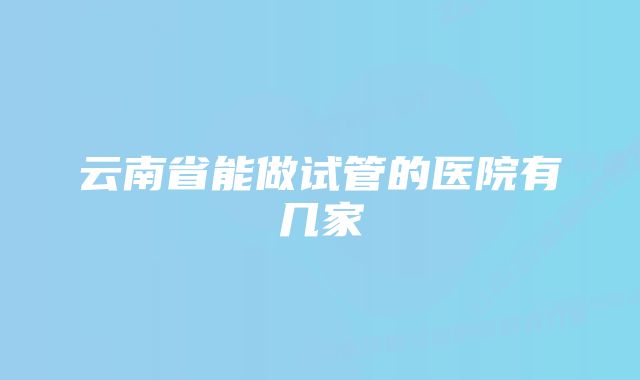 云南省能做试管的医院有几家