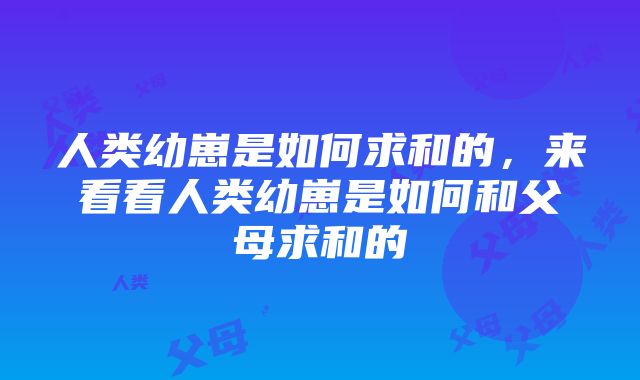 人类幼崽是如何求和的，来看看人类幼崽是如何和父母求和的