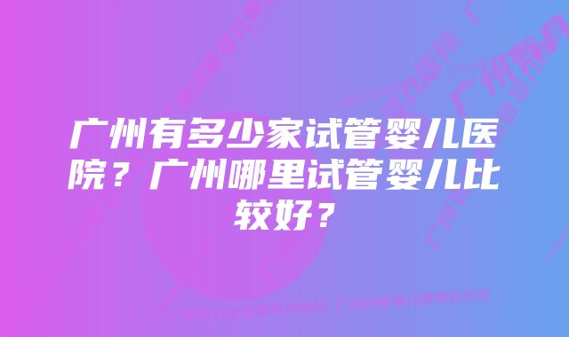 广州有多少家试管婴儿医院？广州哪里试管婴儿比较好？