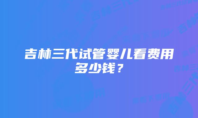 吉林三代试管婴儿看费用多少钱？