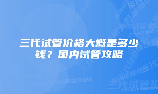 三代试管价格大概是多少钱？国内试管攻略