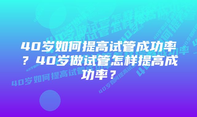 40岁如何提高试管成功率？40岁做试管怎样提高成功率？