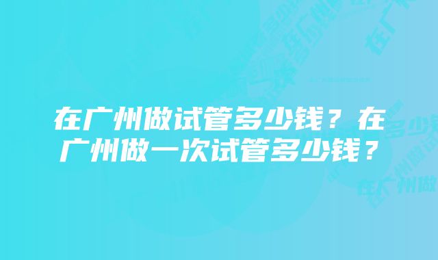 在广州做试管多少钱？在广州做一次试管多少钱？