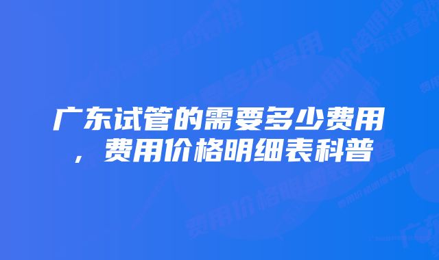 广东试管的需要多少费用，费用价格明细表科普