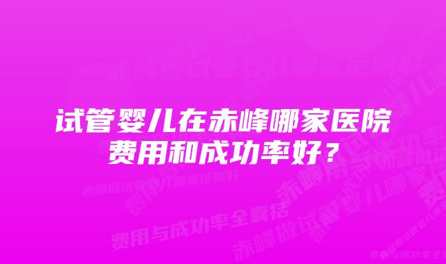 试管婴儿在赤峰哪家医院费用和成功率好？