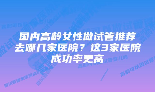 国内高龄女性做试管推荐去哪几家医院？这3家医院成功率更高