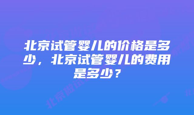 北京试管婴儿的价格是多少，北京试管婴儿的费用是多少？