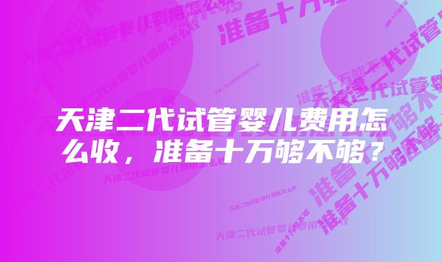 天津二代试管婴儿费用怎么收，准备十万够不够？