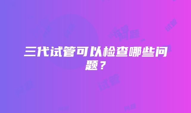 三代试管可以检查哪些问题？