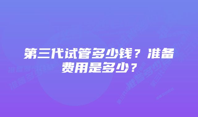 第三代试管多少钱？准备费用是多少？