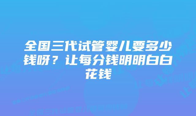 全国三代试管婴儿要多少钱呀？让每分钱明明白白花钱