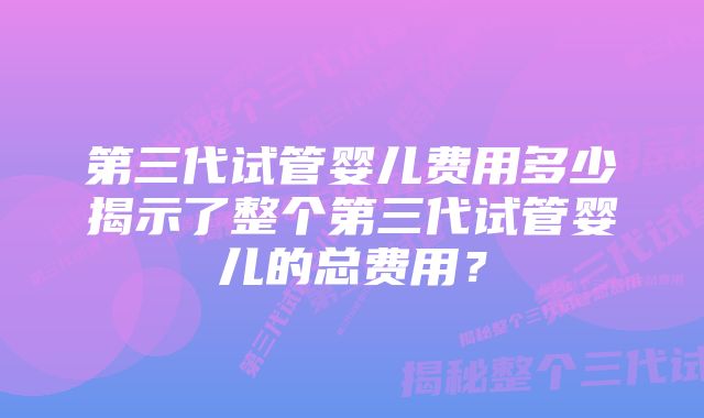 第三代试管婴儿费用多少揭示了整个第三代试管婴儿的总费用？