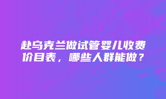 赴乌克兰做试管婴儿收费价目表，哪些人群能做？