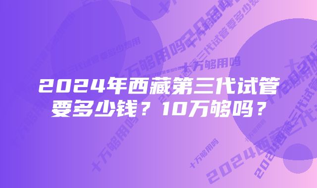 2024年西藏第三代试管要多少钱？10万够吗？