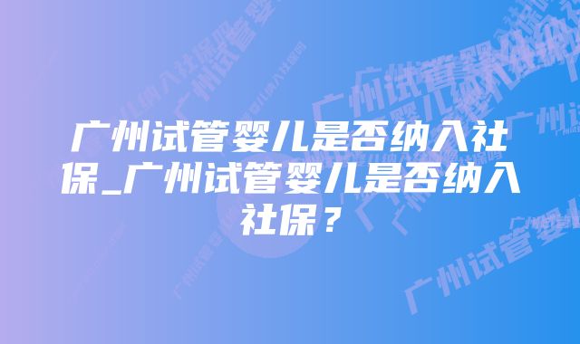 广州试管婴儿是否纳入社保_广州试管婴儿是否纳入社保？