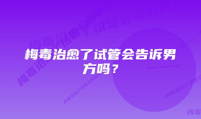 梅毒治愈了试管会告诉男方吗？