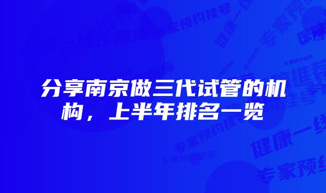 分享南京做三代试管的机构，上半年排名一览