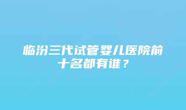 临汾三代试管婴儿医院前十名都有谁？