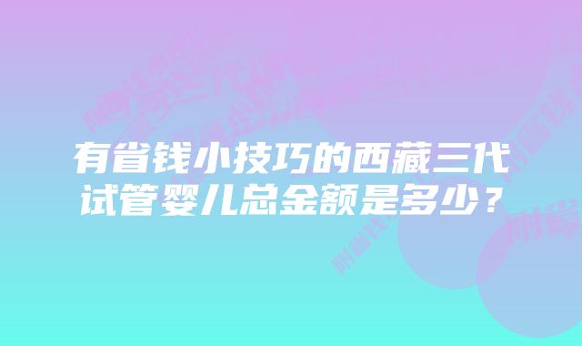 有省钱小技巧的西藏三代试管婴儿总金额是多少？