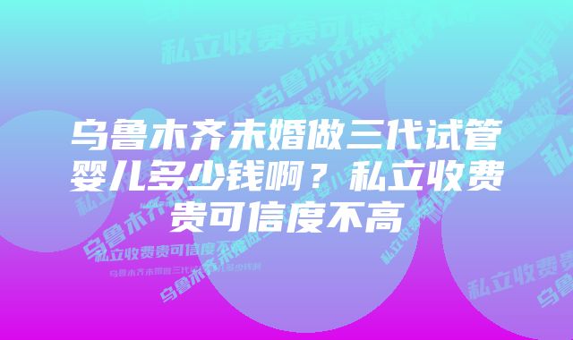 乌鲁木齐未婚做三代试管婴儿多少钱啊？私立收费贵可信度不高