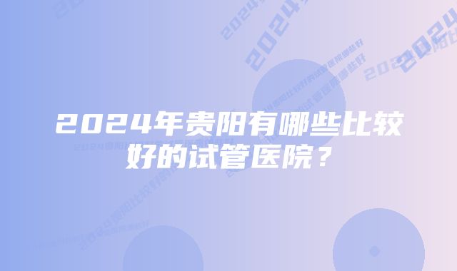 2024年贵阳有哪些比较好的试管医院？