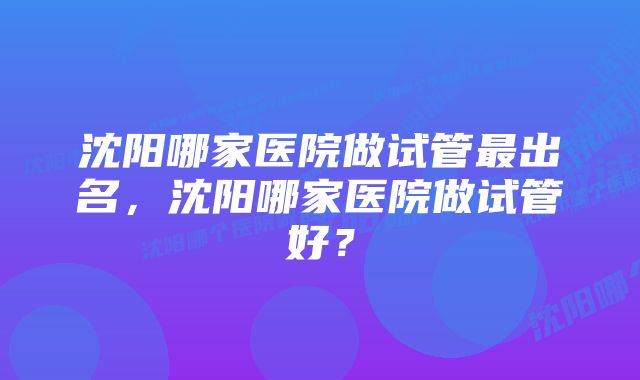 沈阳哪家医院做试管最出名，沈阳哪家医院做试管好？