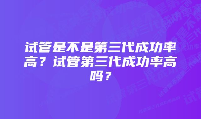 试管是不是第三代成功率高？试管第三代成功率高吗？