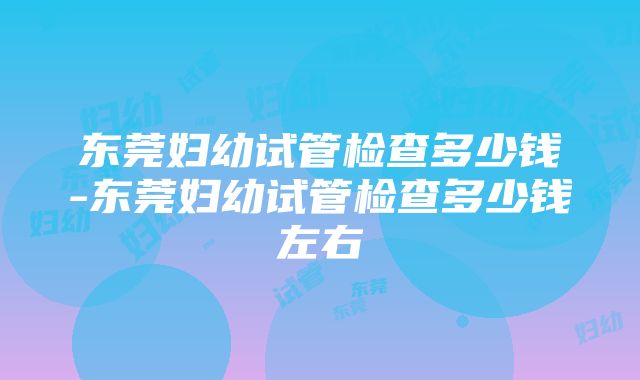 东莞妇幼试管检查多少钱-东莞妇幼试管检查多少钱左右