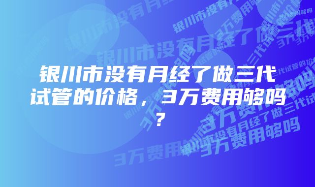 银川市没有月经了做三代试管的价格，3万费用够吗？