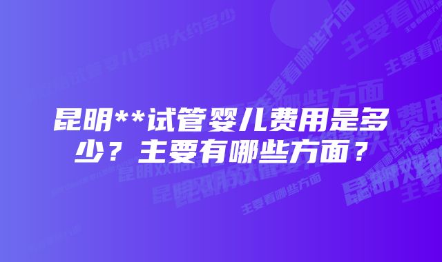 昆明**试管婴儿费用是多少？主要有哪些方面？