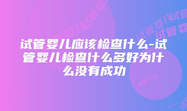 试管婴儿应该检查什么-试管婴儿检查什么多好为什么没有成功