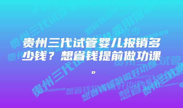 贵州三代试管婴儿报销多少钱？想省钱提前做功课。