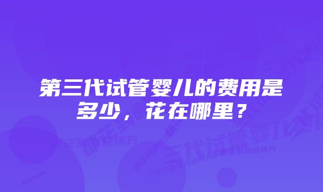 第三代试管婴儿的费用是多少，花在哪里？